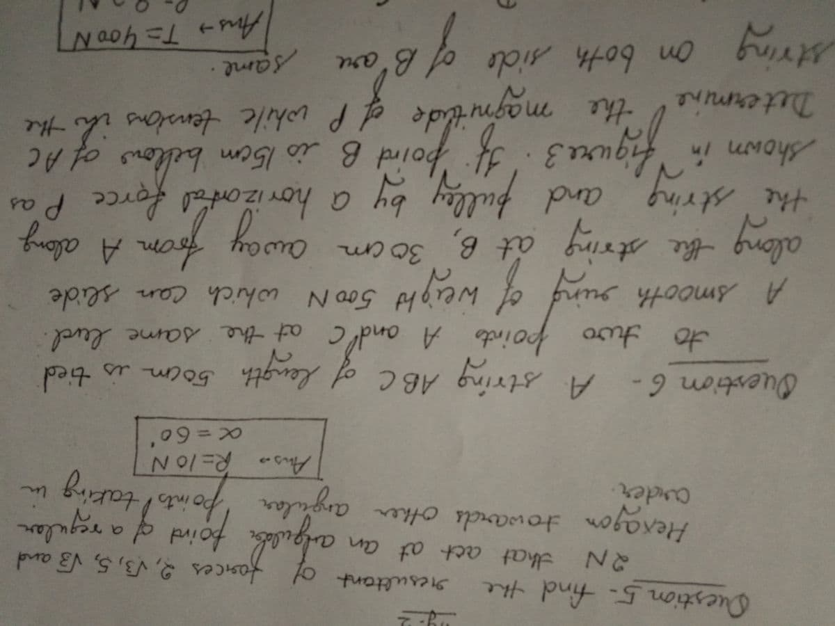Question 5- find the
سا
mg-2
2N that act at an
resultant of forces 2, √3, 5, √3 and
angular point of a regular
Hexagon towards other angular points taking
arder.
Aus R=10N
x=60
Question 6- A string ABC of
to two points A and C at the same level.
A string ABC of length 50cm is tied
A smooth ring of weight 500 N which can slide
along the string at B, 30cm
away from A along
the string and pulley by a horizontal force Pas
shown in figure 3. If point B is 15cm beforce
of AC
magnitude of P while tensions in the
Determine
the
on both side of B'are
same
string
of th
Aus → T = 900 N