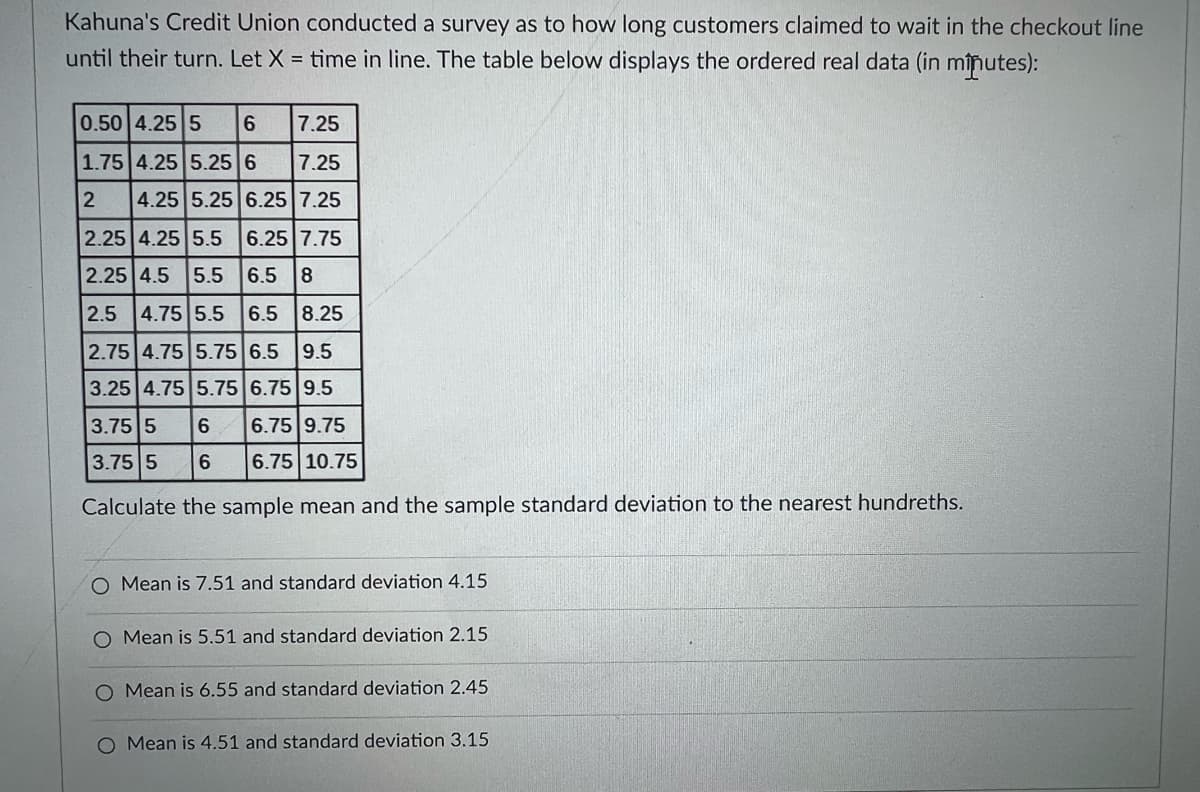 Kahuna's Credit Union conducted a survey as to how long customers claimed to wait in the checkout line
until their turn. Let X = time in line. The table below displays the ordered real data (in mînutes):
0.50 4.25 5
6.
7.25
1.75 4.25 5.25 6
7.25
4.25 5.25 6.25 7.25
2.25 4.25 5.5
6.25 7.75
2.25 4.5 5.5 6.5 8
2.5
4.75 5.5
6.5 8.25
2.75 4.75 5.75 6.5 9.5
3.25 4.75 5.75 6.75 9.5
3.75 5
6.75 9.75
3.75 5
6.
6.75 10.75
Calculate the sample mean and the sample standard deviation to the nearest hundreths.
O Mean is 7.51 and standard deviation 4.15
Mean is 5.51 and standard deviation 2.15
Mean is 6.55 and standard deviation 2.45
O Mean is 4.51 and standard deviation 3.15
