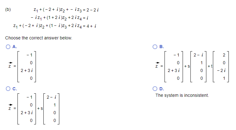 z, +(-2+ i)Z2 + - iz3 = 2 - 2 i
- iz, + (1+2 i)z, +2iz4 = i
z, +(-2+ i)z2 + (1 – i)z3 +2 iz4 = 4 + i
(b)
- izz = 2-2i
Choose the correct answer below.
A.
- 1
- 1
2- i
2
1
+ t|
- 2 i
Z =
+S
2 + 3 i
2 +3i
1
c.
OD.
- 1
2- i
The system is inconsistent.
1
Z =
2+3 i
B.

