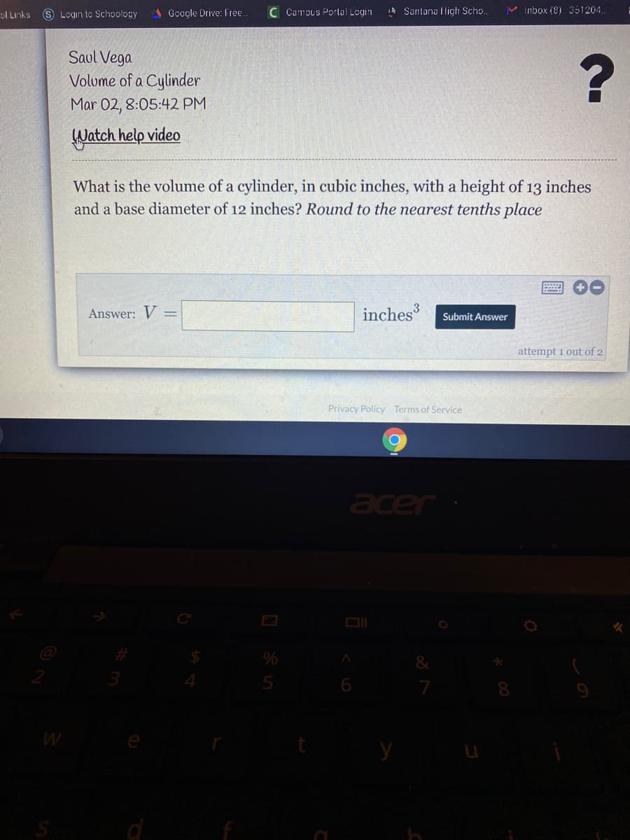 ol Links
S Lcgin to Schoology
Google Drive: Free
C Campus Portal Login
1* Santana ligh Scho..
M Inbox (8) 351204.
Saul Vega
Volume of a Cylinder
Mar 02, 8:05:42 PM
Watch help video
What is the volume of a cylinder, in cubic inches, with a height of 13 inches
and a base diameter of 12 inches? Round to the nearest tenths place
Answer: V=
inches
Submit Answer
attempt 1 out of 2
Privacy Policy Terms of Service
acer
6.
8.
