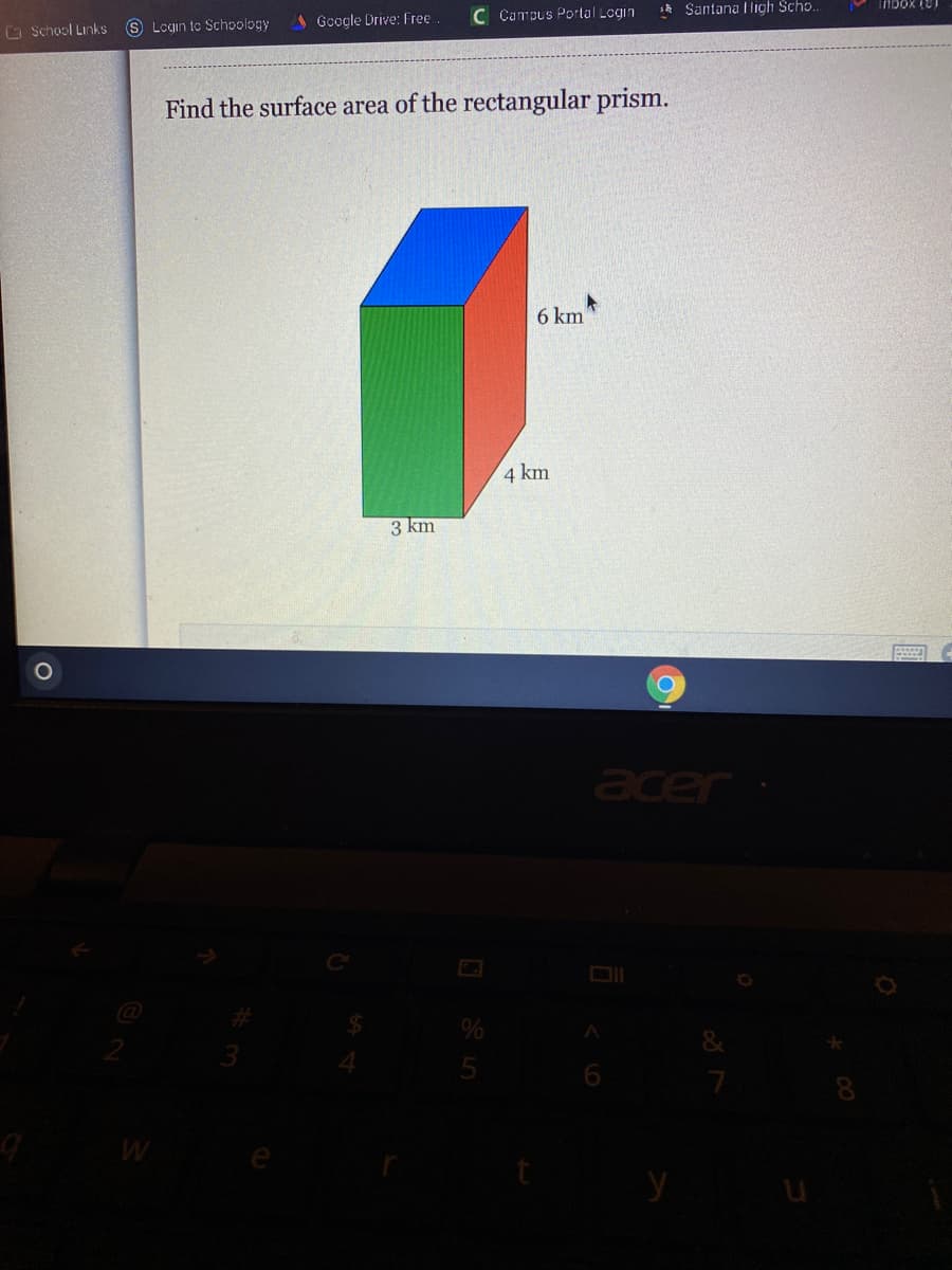 a School Links
S Lcgin to Schoology
A Google Drive: Free
C Campus Porlal Login
s* Santana Iligh Scho.
MInbox
Find the surface area of the rectangular prism.
6 km
4 km
3 km
acer
C
7
