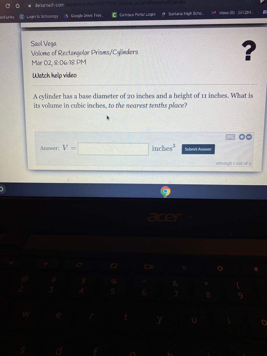 a deltamath.com/student/solve/12927715/iprairie_volumePrismAndCylinder
Google Drive: Free
C Campus Portal Login
Santana High Scho.
M Inbox (8) - 351204.
ool Links S Login to Schoology
Saul Vega
Volume of Rectangular Prisms/Cylinders
Mar 02, 8:06:18 PM
Watch help video
A cylinder has a base diameter of 20 inches and a height of 11 inches. What is
its volume in cubic inches, to the nearest tenths place?
Answer: V =
inches
Submit Answer
attempt 1 out of 2
&
5
d
