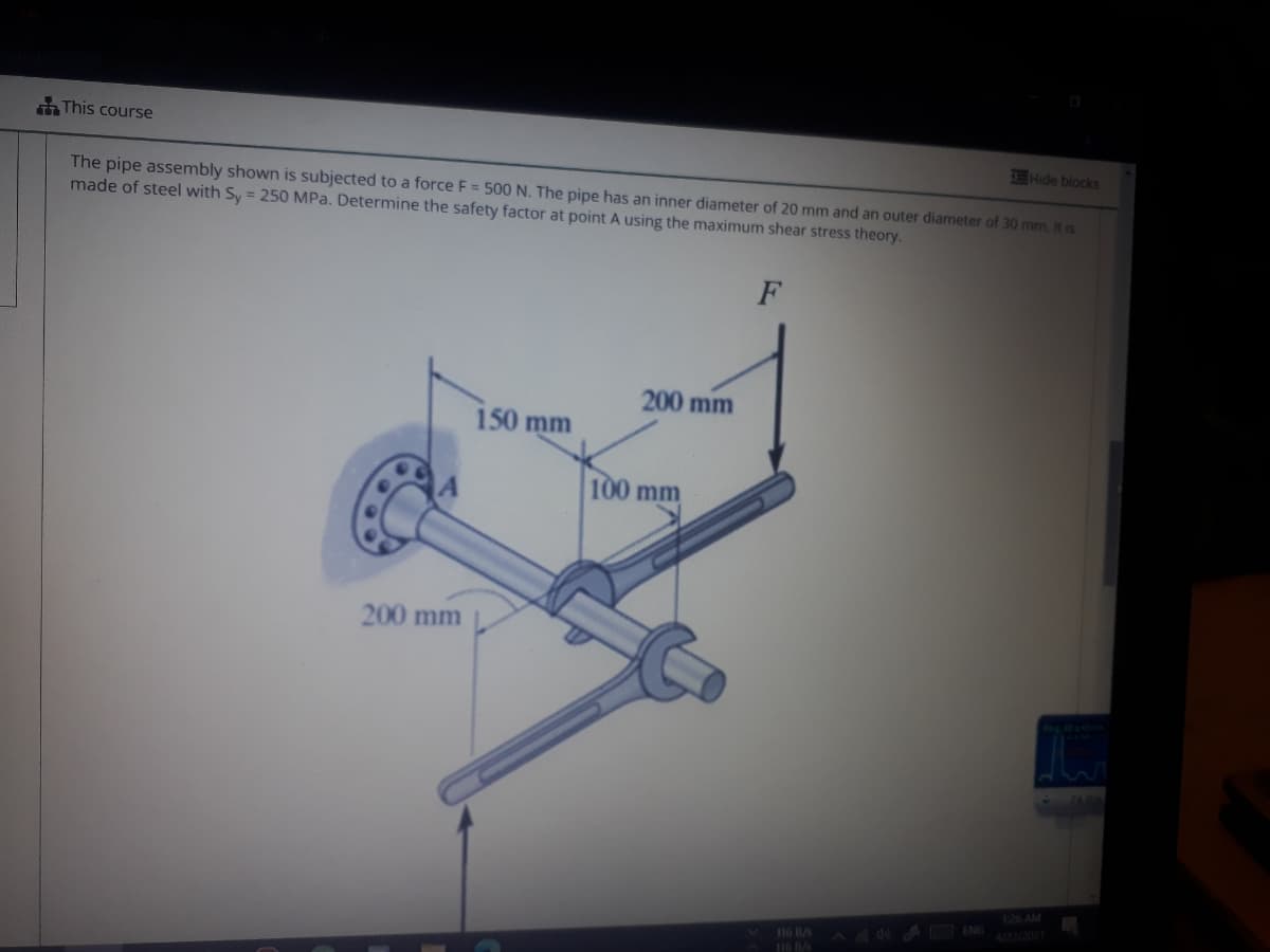 This course
7E Hide blocks
The pipe assembly shown is subjected to a force F = 5000 N. The pipe has an inner diameter of 20 mm and an outer diameter of 30 mm. It is
made of steel with Sy = 250 MPa. Determine the safety factor at point A using the maximum shear stress theory.
200 mm
150 mm
100 mm
200 mm
116 B/s
A ENG
I6 B/s
