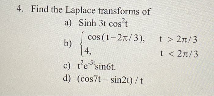 4. Find the Laplace transforms of
a) Sinh 3t cost
| cos (t-2n/3),
t > 2n/3
b)
14,
c) t'e "sin6t.
t < 2n/3
-5t
d) (cos7t – sin2t) /t
