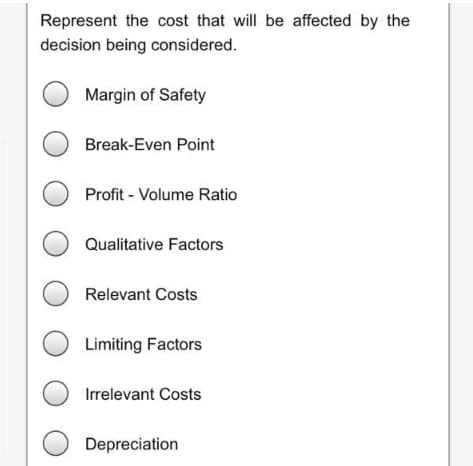 Represent the cost that will be affected by the
decision being considered.
Margin of Safety
Break-Even Point
Profit - Volume Ratio
Qualitative Factors
Relevant Costs
Limiting Factors
Irrelevant Costs
Depreciation
