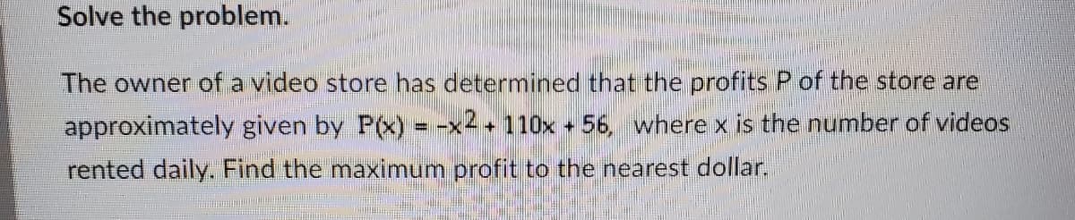 Solve the problem.
The owner ofa video store has determined that the profits P of the store are
approximately given by P(x) = -x2 + 110x + 56, where x is the number of videos
rented daily. Find the maximum profit to the nearest dollar.
