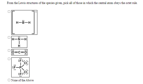 From the Lewis structures of the species given, pick all of those in which the central atom obeys the octet rule.
H-6-H
H-N-H
:.
:F-P
O None of the Above
