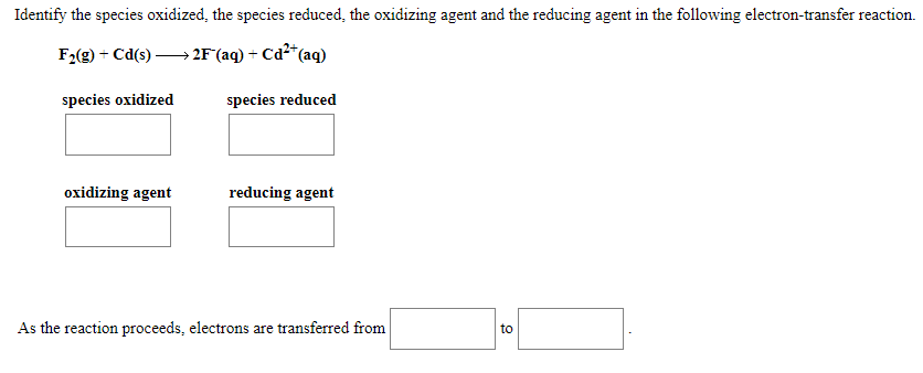Identify the species oxidized, the species reduced, the oxidizing agent and the reducing agent in the following electron-transfer reaction.
F2(g) + Cd(s) –→ 2F°(aq) + Cd²*(
*(aq)
species oxidized
species reduced
oxidizing agent
reducing agent
As the reaction proceeds, electrons are transferred from
to

