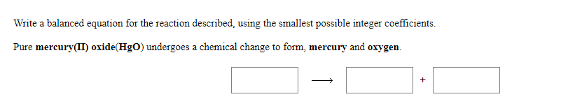 Write a balanced equation for the reaction described, using the smallest possible integer coefficients.
Pure mercury(II) oxide(HgO) undergoes a chemical change to form, mercury and oxygen.
+
