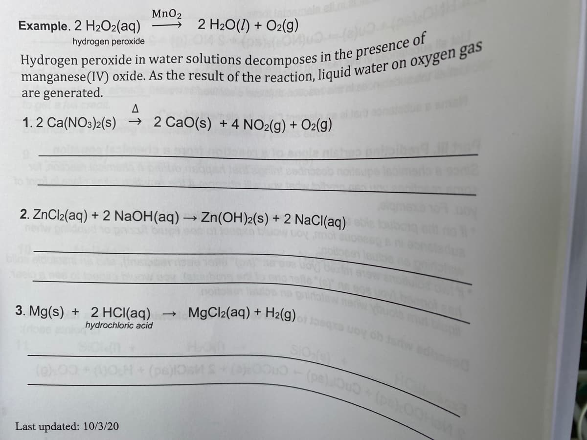 MnO2
Example. 2 H2O2(aq)
2 H2O(1) + O2(g)
hydrogen peroxide
are generated.
1.2 Ca(NO3)2(s) → 2 CaO(s) + 4 NO2(g) + O2(g)
2. ZnCl2(aq) + 2 NaOH(aq) → Zn(OH)2(s) + 2 NaCI(aq)
MgCl2(aq) +
H2(g)
3. Mg(s) + 2 HCI(aq)
hydrochloric acid
SIO
Ho
Last updated: 10/3/20
