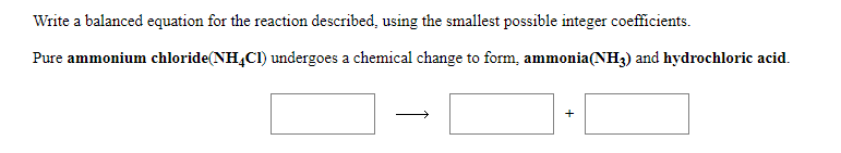 Write a balanced equation for the reaction described, using the smallest possible integer coefficients.
Pure ammonium chloride(NH4CI) undergoes a chemical change to form, ammonia(NH3) and hydrochloric acid.
