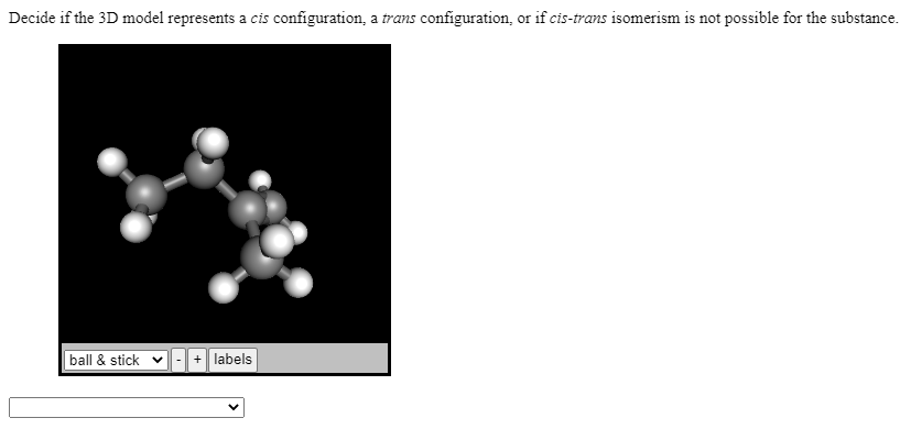 Decide if the 3D model represents a cis configuration, a trans configuration, or if cis-trans isomerism is not possible for the substance.
ball & stick v
+ labels
