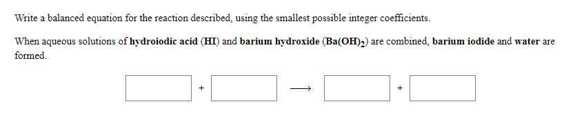 Write a balanced equation for the reaction described, using the smallest possible integer coefficients.
When aqueous solutions of hydroiodic acid (HI) and barium hydroxide (Ba(OH)2) are combined, barium iodide and water are
formed.
+
