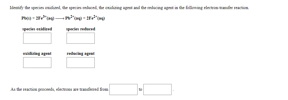 Identify the species oxidized, the species reduced, the oxidizing agent and the reducing agent in the following electron-transfer reaction.
Pb(s) + 2FE3*(ag) → Pb2*(aq) + 2F22*(aq)
species oxidized
species reduced
oxidizing agent
reducing agent
As the reaction proceeds, electrons are transferred from
to
