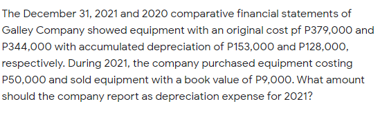 The December 31, 2021 and 2020 comparative financial statements of
Galley Company showed equipment with an original cost pf P379,000 and
P344,000 with accumulated depreciation of P153,000 and P128,000,
respectively. During 2021, the company purchased equipment costing
P50,000 and sold equipment with a book value of P9,000. What amount
should the company report as depreciation expense for 2021?
