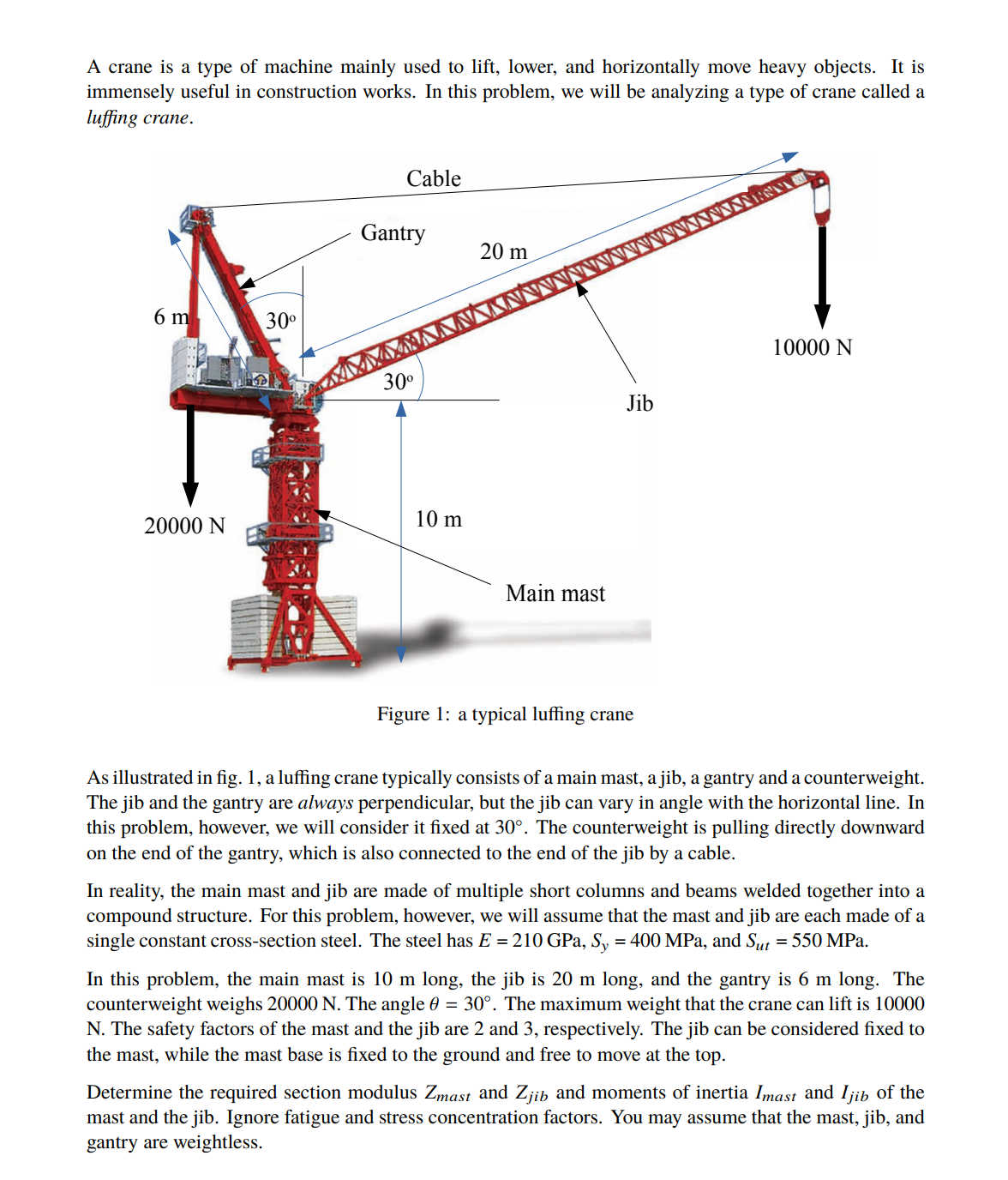 A crane is a type of machine mainly used to lift, lower, and horizontally move heavy objects. It is
immensely useful in construction works. In this problem, we will be analyzing a type of crane called a
luffing crane.
Cable
WESTI
20 m
6 m
10000 N
20000 N
Main mast
Figure 1: a typical luffing crane
As illustrated in fig. 1, a luffing crane typically consists of a main mast, a jib, a gantry and a counterweight.
The jib and the gantry are always perpendicular, but the jib can vary in angle with the horizontal line. In
this problem, however, we will consider it fixed at 30°. The counterweight is pulling directly downward
on the end of the gantry, which is also connected to the end of the jib by a cable.
In reality, the main mast and jib are made of multiple short columns and beams welded together into a
compound structure. For this problem, however, we will assume that the mast and jib are each made of a
single constant cross-section steel. The steel has E = 210 GPa, Sy = 400 MPa, and Sut = 550 MPa.
In this problem, the main mast is 10 m long, the jib is 20 m long, and the gantry is 6 m long. The
counterweight weighs 20000 N. The angle 0 = 30°. The maximum weight that the crane can lift is 10000
N. The safety factors of the mast and the jib are 2 and 3, respectively. The jib can be considered fixed to
the mast, while the mast base is fixed to the ground and free to move at the top.
Determine the required section modulus Zmast and Zjib and moments of inertia Imast and Ijib of the
mast and the jib. Ignore fatigue and stress concentration factors. You may assume that the mast, jib, and
gantry are weightless.
30⁰
Gantry
30⁰
10 m
Jib