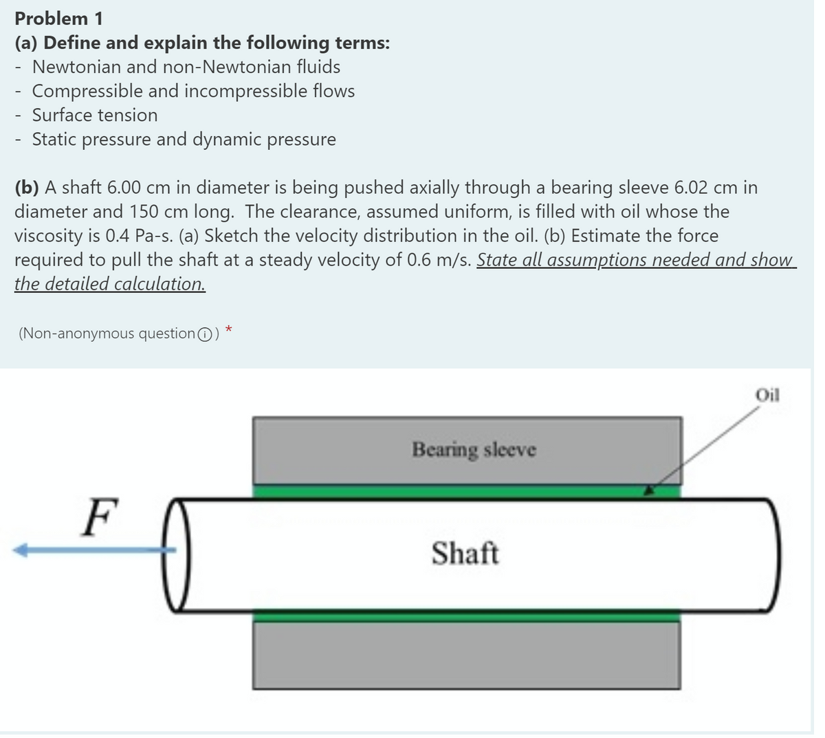 Problem 1
(a) Define and explain the following terms:
Newtonian and non-Newtonian fluids
- Compressible and incompressible flows
- Surface tension
- Static pressure and dynamic pressure
(b) A shaft 6.00 cm in diameter is being pushed axially through a bearing sleeve 6.02 cm in
diameter and 150 cm long. The clearance, assumed uniform, is filled with oil whose the
viscosity is 0.4 Pa-s. (a) Sketch the velocity distribution in the oil. (b) Estimate the force
required to pull the shaft at a steady velocity of 0.6 m/s. State all assumptions needed and show
the detailed calculation.
(Non-anonymous questionO)
Oil
Bearing sleeve
F
Shaft
