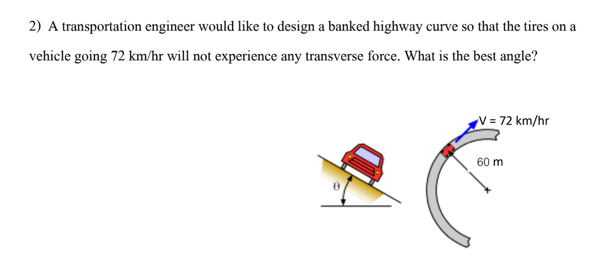 2) A transportation engineer would like to design a banked highway curve so that the tires on a
vehicle going 72 km/hr will not experience any transverse force. What is the best angle?
V = 72 km/hr
60 m
