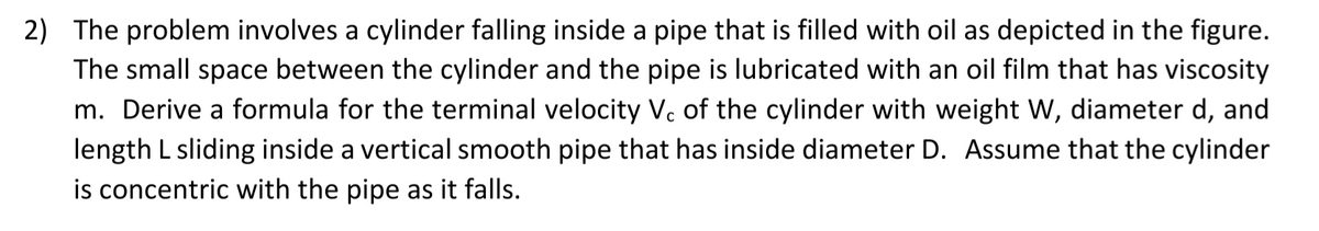 2) The problem involves a cylinder falling inside a pipe that is filled with oil as depicted in the figure.
The small space between the cylinder and the pipe is lubricated with an oil film that has viscosity
m. Derive a formula for the terminal velocity V. of the cylinder with weight W, diameter d, and
length L sliding inside a vertical smooth pipe that has inside diameter D. Assume that the cylinder
is concentric with the pipe as it falls.
