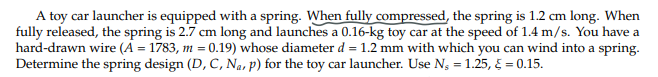 A toy car launcher is equipped with a spring. When fully compressed, the spring is 1.2 cm long. When
fully released, the spring is 2.7 cm long and launches a 0.16-kg toy car at the speed of 1.4 m/s. You have a
hard-drawn wire (A = 1783, m = 0.19) whose diameter d = 1.2 mm with which you can wind into a spring.
Determine the spring design (D, C, N₁, p) for the toy car launcher. Use N₁ = 1.25, § = 0.15.