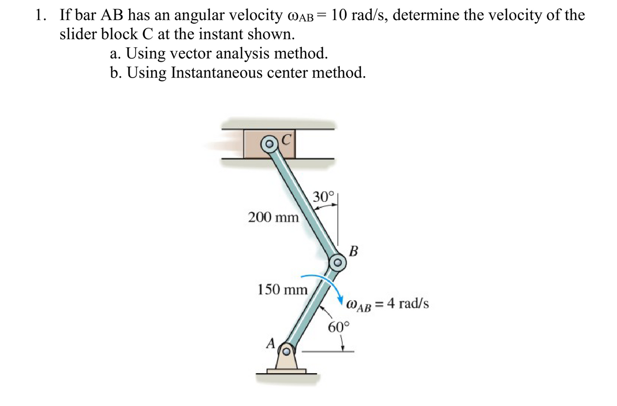 1. If bar AB has an angular velocity MAB = 10 rad/s, determine the velocity of the
slider block C at the instant shown.
a. Using vector analysis method.
b. Using Instantaneous center method.
30°
200 mm
В
150 mm
@AB = 4 rad/s
60°
A
