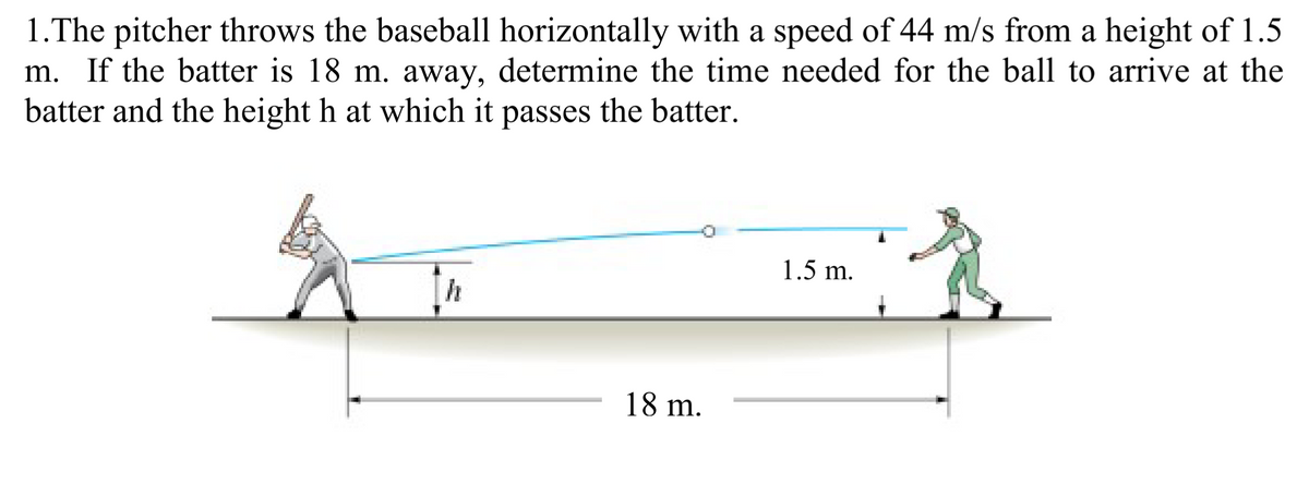 1.The pitcher throws the baseball horizontally with a speed of 44 m/s from a height of 1.5
m. If the batter is 18 m. away, determine the time needed for the ball to arrive at the
batter and the height h at which it passes the batter.
1.5 m.
h
18 m.
