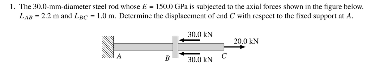 1. The 30.0-mm-diameter steel rod whose E
LAB = 2.2 m and LBC
150.0 GPa is subjected to the axial forces shown in the figure below.
1.0 m. Determine the displacement of end C with respect to the fixed support at A.
%3D
30.0 kN
20.0 kN
A
В
C
30.0 kN
