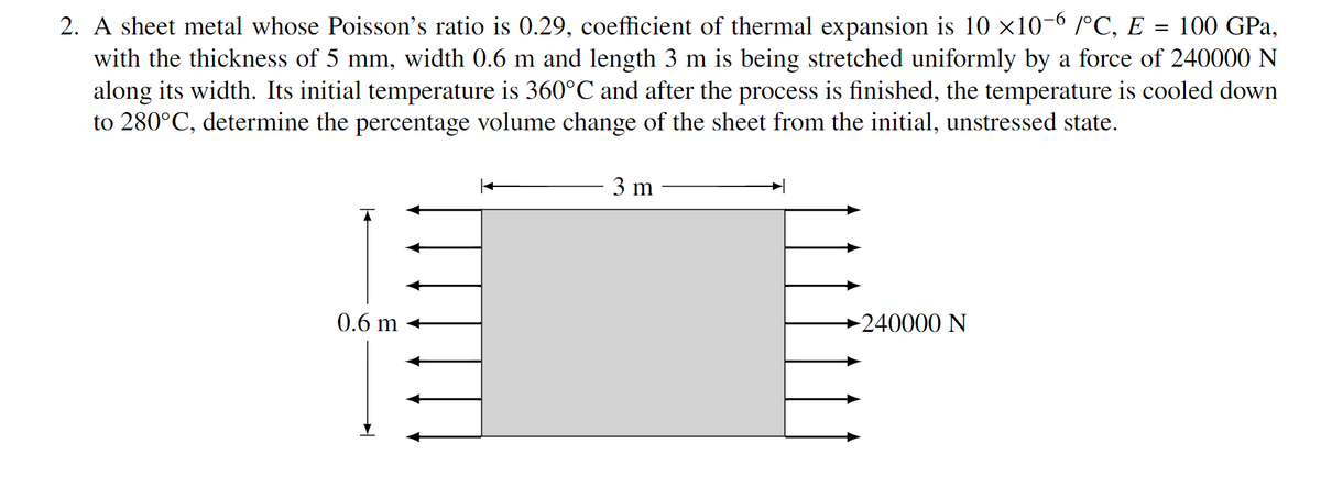 2. A sheet metal whose Poisson's ratio is 0.29, coefficient of thermal expansion is 10 ×10-6 /°C, E
with the thickness of 5 mm, width 0.6 m and length 3 m is being stretched uniformly by a force of 240000 N
along its width. Its initial temperature is 360°C and after the process is finished, the temperature is cooled down
to 280°C, determine the percentage volume change of the sheet from the initial, unstressed state.
100 GPa,
3 m
►240000 N
0.6 m
