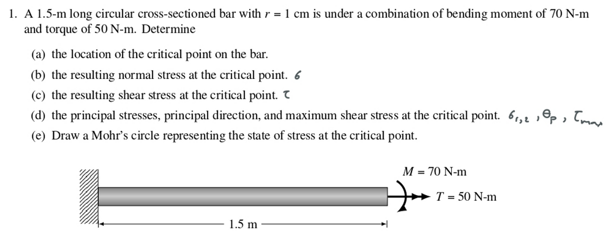 1. A 1.5-m long circular cross-sectioned bar with r = 1 cm is under a combination of bending moment of 70 N-m
and torque of 50 N-m. Determine
(a) the location of the critical point on the bar.
(b) the resulting normal stress at the critical point. 6
(c) the resulting shear stress at the critical point. T
) "P
(d) the principal stresses, principal direction, and maximum shear stress at the critical point. 6₁,2
(e) Draw a Mohr's circle representing the state of stress at the critical point.
1.5 m
M = 70 N-m
T = 50 N-m