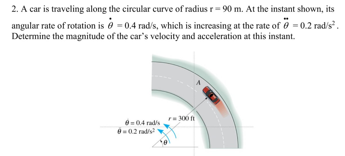 2. A car is traveling along the circular curve of radius r = 90 m. At the instant shown, its
angular rate of rotation is 0 = 0.4 rad/s, which is increasing at the rate of 0 = 0.2 rad/s² .
Determine the magnitude of the car's velocity and acceleration at this instant.
A
r = 300 ft
è = 0.4 rad/s
Ö = 0.2 rad/s2
