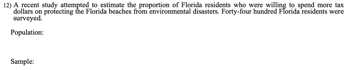 12) A recent study attempted to estimate the proportion of Florida residents who were willing to spend more tax
dollars on protecting the Florida beaches from environmental disasters. Forty-four hundred Florida residents were
surveyed.
Population:
Sample:
