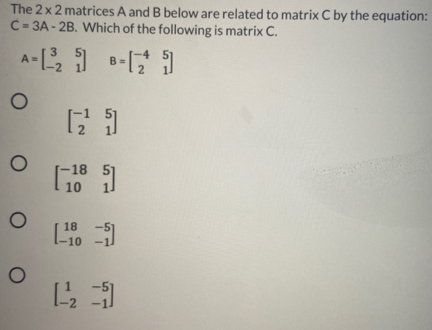 The 2 x 2 matrices A and B below are related to matrix C by the equation:
C = 3A - 2B. Which of the following is matrix C.
A- B-
B =
18
10
18
-10
-2
