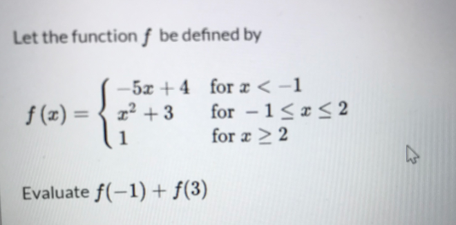Let the function ƒ be defined by
-5x + 4 for æ < -1
for -1<r< 2
for a > 2
f (x) = { z +3
%3D
1
Evaluate f(-1) + f(3)
