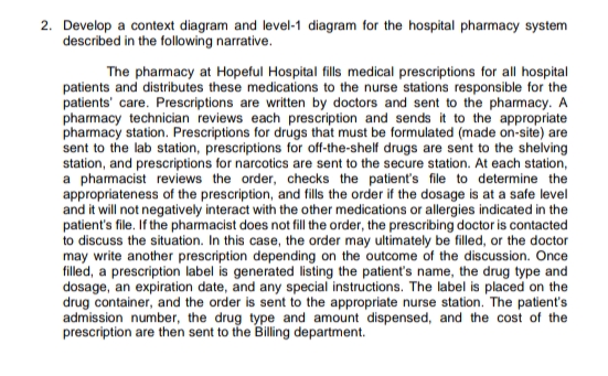 2. Develop a context diagram and level-1 diagram for the hospital pharmacy system
described in the following narrative.
The pharmacy at Hopeful Hospital fills medical prescriptions for all hospital
patients and distributes these medications to the nurse stations responsible for the
patients' care. Prescriptions are written by doctors and sent to the pharmacy. A
pharmacy technician reviews each prescription and sends it to the appropriate
pharmacy station. Prescriptions for drugs that must be formulated (made on-site) are
sent to the lab station, prescriptions for off-the-shelf drugs are sent to the shelving
station, and prescriptions for narcotics are sent to the secure station. At each station,
a pharmacist reviews the order, checks the patient's file to determine the
appropriateness of the prescription, and fills the order if the dosage is at a safe level
and it will not negatively interact with the other medications or allergies indicated in the
patient's file. If the pharmacist does not fill the order, the prescribing doctor is contacted
to discuss the situation. In this case, the order may ultimately be filled, or the doctor
may write another prescription depending on the outcome of the discussion. Once
filled, a prescription label is generated listing the patient's name, the drug type and
dosage, an expiration date, and any special instructions. The label is placed on the
drug container, and the order is sent to the appropriate nurse station. The patient's
admission number, the drug type and amount dispensed, and the cost of the
prescription are then sent to the Billing department.
