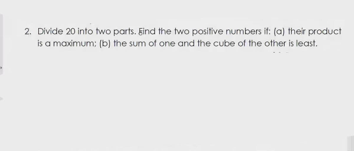 2. Divide 20 into two parts. Find the two positive numbers if: (a) their product
is a maximum; (b) the sum of one and the cube of the other is least.