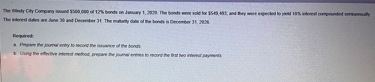 The Windy City Company issued $500,000 of 12% bonds on January 1, 2020. The bonds were sold for $549,493, and they were expected to yield 10% interest compounded semiannually.
The interest dates are June 30 and December 31. The maturity date of the bonds is December 31, 2026.
Required:
a. Prepare the journal entry to record the issuance of the bonds.
b. Using the effective interest method, prepare the journal entries to record the first two interest payments.
