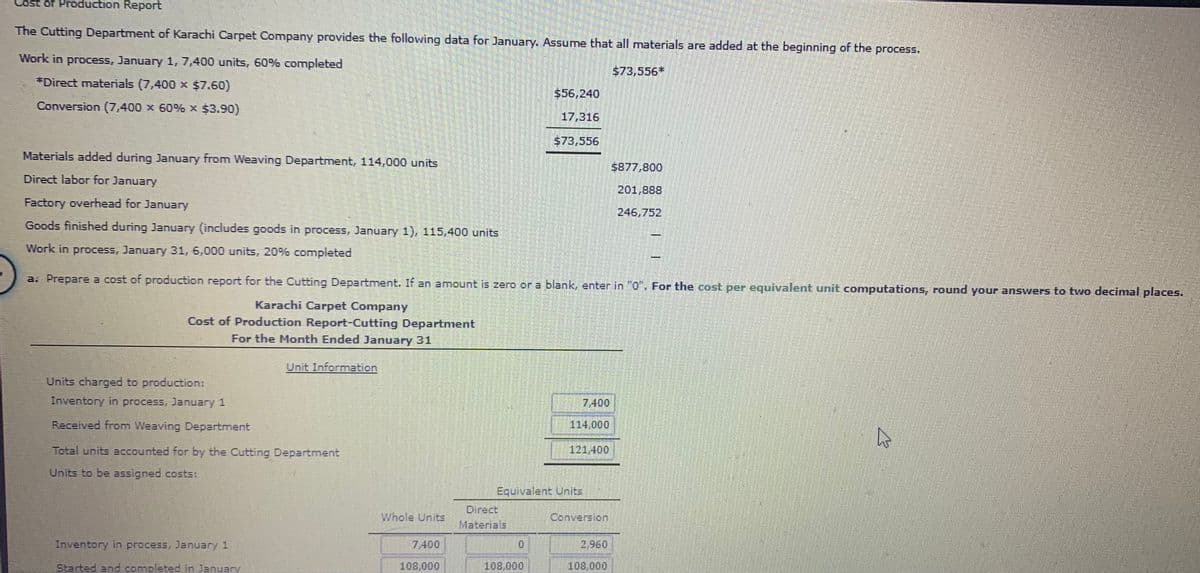 Cost of Production Report
The Cutting Department of Karachi Carpet Company provides the following data for January. Assume that all materials are added at the beginning of the process.
Work in process, January 1, 7,400 units, 60% completed
$73,556*
*Direct materials (7,400 x $7.60)
$56,240
Conversion (7,400 x 60% x $3.90)
17,316
$73,556
Materials added during January from Weaving Department, 114,000 units
$877,800
Direct labor for January
201,888
Factory overhead for January
246,752
Goods finished during January (includes goods in process, January 1), 115,400 units
Work in process, January 31, 6,000 units, 20% completed
a. Prepare a cost of production report for the Cutting Department. If an amount is zero or a blank, enter in "0". For the cost per equivalent unit computations, round your answers to two decimal places.
Karachi Carpet Company
Cost of Production Report-Cutting Department
For the Month Ended January 31
Unit Information
Units charged to production:
Inventory in process, January 1
7,400
Received from Weaving Department
114,000
Total units accounted for by the Cutting Department
121,400
Units to be assigned costs:
Equivalent Units
Direct
Materials
Whole Units
Conversion
Inventory in process, January 1
7,400
2,960
Started and comoleted in Januarv
108,000
108,000
108,000
