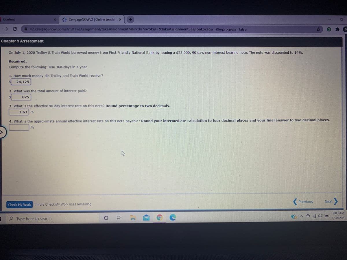 E Content
CengageNOWv2| Online teachin x
v2.cengagenow.com/ilm/takeAssignment/takeAssignmentMain.do?invoker%3D&takeAssignmentSessionLocator=D&inprogress=false
Chapter 9 Assessment
On July 1, 2020 Trolley & Train World borowed money from First Friendly National Bank by issuing a $25,000, 90 day, non-interest bearing note. The note was discounted to 14%.
Required:
Compute the following: Use 360-days in a year.
1. How much money did Trolley and Train World receive?
24,125
2. What was the total amount of interest paid?
875
3. What is the effective 90 day interest rate on this note? Round percentage to two decimals.
3.63 %
4. What is the approximate annual effective interest rate on this note payable? Round your intermediate calculation to four decimal places and your final answer to two decimal places.
%
( Previous
Next
Check My Work 1 more Check My Work uses remaining.
8:03 AM
Type here to search
1/28/2021
