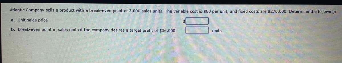 Atlantic Company sells a product with a break-even point of 3,000 sales units. The variable cost is $60 per unit, and fixed costs are $270,000. Determine the following:
a. Unit sales price
$4
b. Break-even point in sales units if the company desires a target profit of $36,000
பாரts
