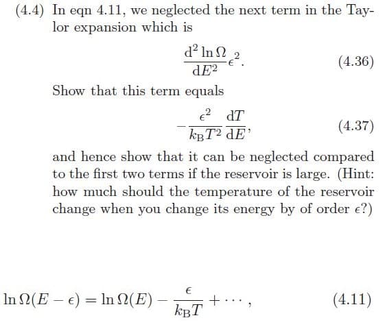 (4.4) In eqn 4.11, we neglected the next term in the Tay-
lor expansion which is
d? In 2
(4.36)
dE?
Show that this term equals
2 dT
(4.37)
kgT? dE'
and hence show that it can be neglected compared
to the first two terms if the reservoir is large. (Hint:
how much should the temperature of the reservoir
change when you change its energy by of order e?)
In 2(E – e) = In 2(E) -
kBT
(4.11)
|
