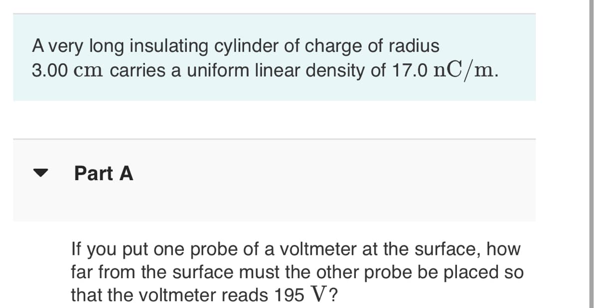 A very long insulating cylinder of charge of radius
3.00 cm carries a uniform linear density of 17.0 nC/m.
Part A
If you put one probe of a voltmeter at the surface, how
far from the surface must the other probe be placed so
that the voltmeter reads 195 V?