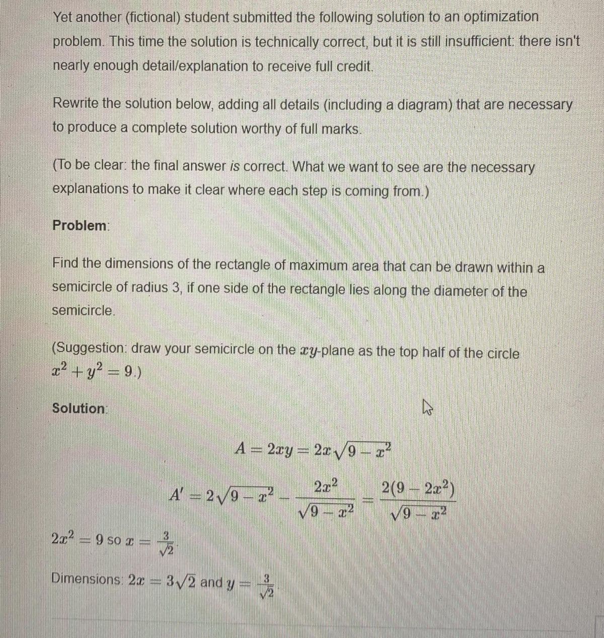Yet another (fictional) student submitted the following solution to an optimization
problem. This time the solution is technically correct, but it is still insufficient there isn't
nearly enough detail/explanation to receive full credit.
Rewrite the solution below, adding all details (including a diagram) that are necessary
to produce a complete solution worthy of full marks.
(To be clear: the final answer is correct. What we want to see are the necessary
explanations to make it clear where each step is coming from.)
Problem:
Find the dimensions of the rectangle of maximum area that can be drawn within a
semicircle of radius 3, if one side of the rectangle lies along the diameter of the
semicircle.
(Suggestion: draw your semicircle on the ry-plane as the top half of the circle
? + y? = 9.)
Solution:
A = 2ry = 2r9-a
A' = 2/9-2
272
2(9 - 22?)
V9-2
2x = 9 so r
Dimensions: 2x = 3/2 and y =
