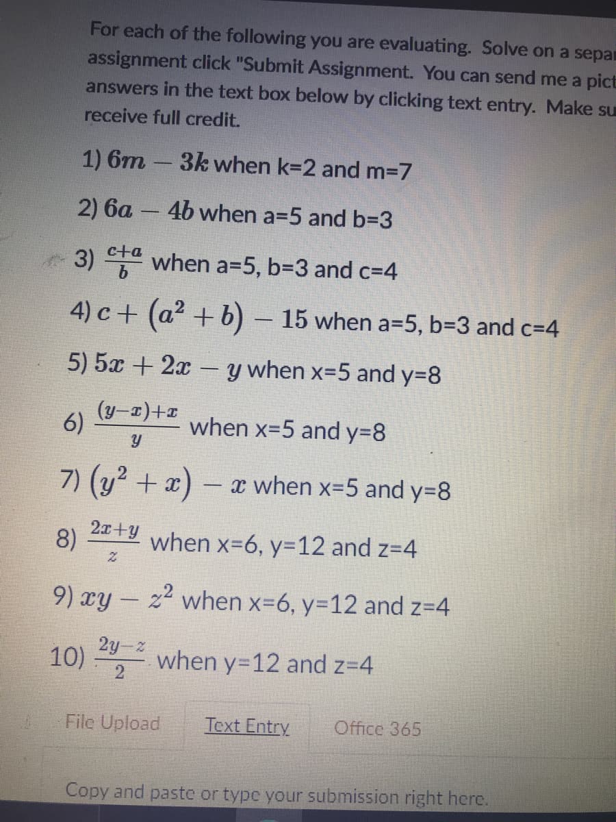 For each of the following you are evaluating. Solve on a separ
assignment click "Submit Assignment. You can send me a pict
answers in the text box below by clicking text entry. Make su
receive full credit.
1) 6m-3k when k=2 and m3D7
2) 6a - 4b when a=5 and b=3
3) T when a=5, b3D3 and c=4
4) c+ (a2 + b) – 15 when a=5, b=3 and c=4
5) 5x + 2x
y when x-5 and y=8
(y-z)+1
6)
when x=5 and y38
7) (y2 + x) – x
x when x=5 and y=8
2x+y
8)
when x-6, y=12 and z=4
9) xy – z when x-6, y=12 and z=4
2y z
10)
when y312 and z=4
2
File Upload
Text Entry
Office 365
Copy and paste or typc your submission right here.

