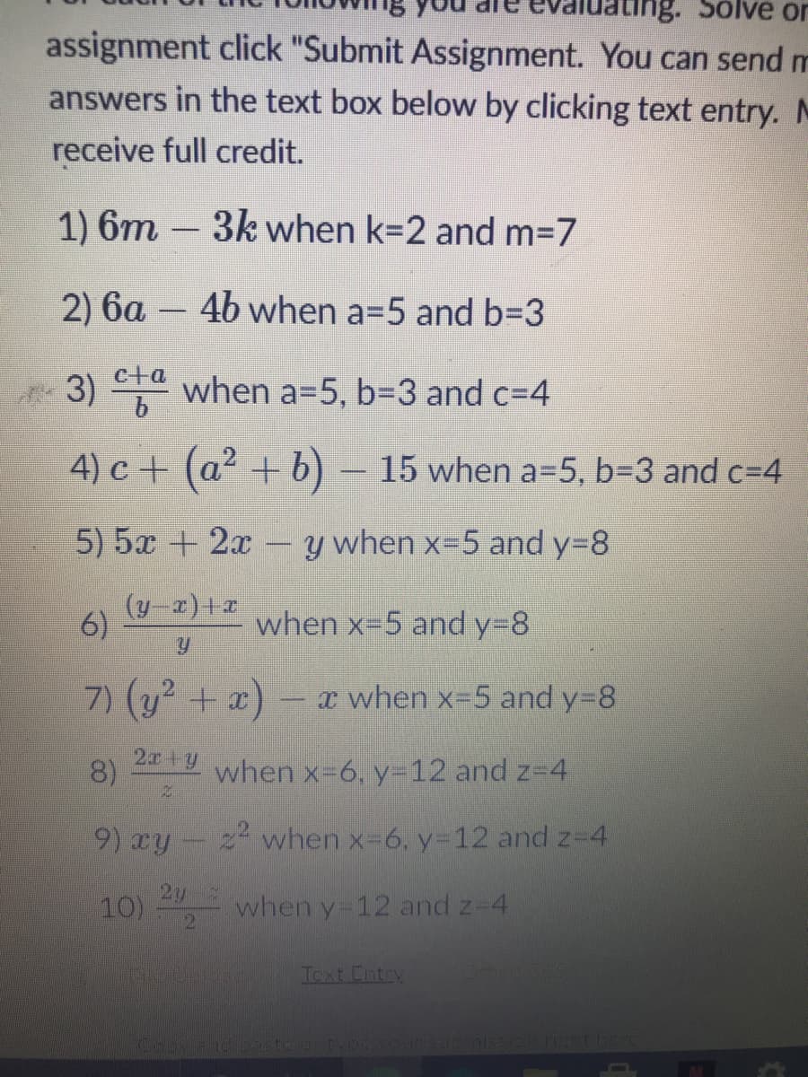 ing. Solve or
assignment click "Submit Assignment. You can send m
answers in the text box below by clicking text entry. M
receive full credit.
1) 6m – 3k when k=2 and m=7
2) 6a – 4b when a=5 and 63D3
3) when a=5, 63D3 and c=4
c+a
4) c+ (a2 + b)– 15 when a=5, b=3 and c=4
5) 5x + 2x
y when x-5 and y=8
(y-x)+a
6)
when x=5 and y38
7) (y2 + x)
x when x-5 and y=8
2ry
8)
when x-6, y=12 and z-4
9) xy-2 when x-6, y-12 and z-4
2y
10)
when y-12 and z-4
Toxt Cntry
