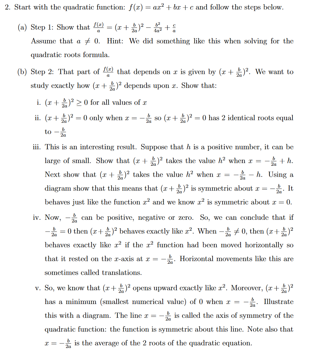 2. Start with the quadratic function: f(x) = ax² +bx+c and follow the steps below.
(a) Step 1: Show that f(¹)
a
Assume that a 0. Hint: We did something like this when solving for the
quadratic roots formula.
-
(b) Step 2: That part of f(x) that depends on x is given by (x + b)². We want to
a
(x + 2)² − b ² + €
a
study exactly how (x + 2)² depends upon x. Show that:
i. (x + 2)² ≥ 0 for all values of
2a
b
2a
ii. (x + 2)² = 0 only when x =
2a
to
iii. This is an interesting result. Suppose that h is a positive number, it can be
large of small. Show that (x + 2)² takes the value h² when x =
h. Using a
b
+h.
2a
2a
b
Next show that (x + 2)² takes the value h² when x =
diagram show that this means that (x + 2)² is symmetric about x = - It
behaves just like the function x² and we know x² is symmetric about x = 0.
b
2a
iv. Now,
-
X=-
b
so (x + 2)² = 0 has 2 identical roots equal
2a
b
can be positive, negative or zero. So, we can conclude that if
2a
2a
2a
= 0 then (x + 2)² behaves exactly like x². When -20, then (x+21) ²
behaves exactly like x² if the x² function had been moved horizontally so
that it rested on the x-axis at x =
Horizontal movements like this are
sometimes called translations.
b
2a*
2a
v. So, we know that (x+ 2)² opens upward exactly like x². Moreover, (x + 2)²
has a minimum (smallest numerical value) of 0 when x = - Illustrate
this with a diagram. The line x = - is called the axis of symmetry of the
quadratic function: the function is symmetric about this line. Note also that
is the average of the 2 roots of the quadratic equation.
b
2a
2a