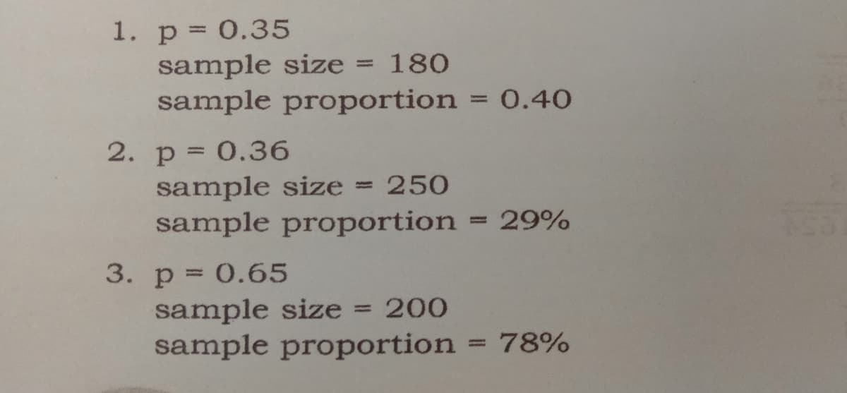 1. p = 0.35
sample size = 180
sample proportion = 0.40
%3D
2. p = 0.36
sample size = 250
sample proportion
29%
%3D
3. p = 0.65
sample size = 200
sample proportion
%3D
78%
