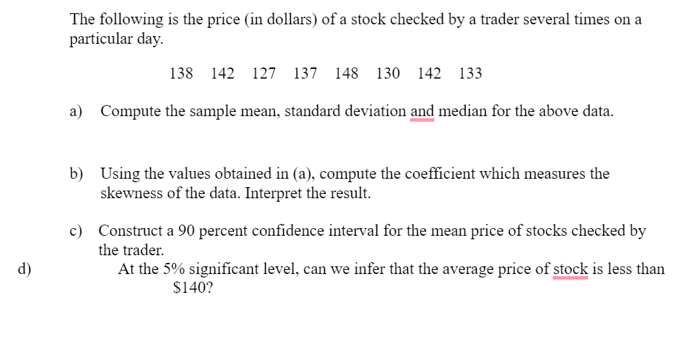 The following is the price (in dollars) of a stock checked by a trader several times on a
particular day.
138
142
127
137
148
130
142
133
a)
Compute the sample mean, standard deviation and median for the above data.
b) Using the values obtained in (a), compute the coefficient which measures the
skewness of the data. Interpret the result.
c) Construct a 90 percent confidence interval for the mean price of stocks checked by
the trader.
d)
At the 5% significant level, can we infer that the average price of stock is less than
$140?
