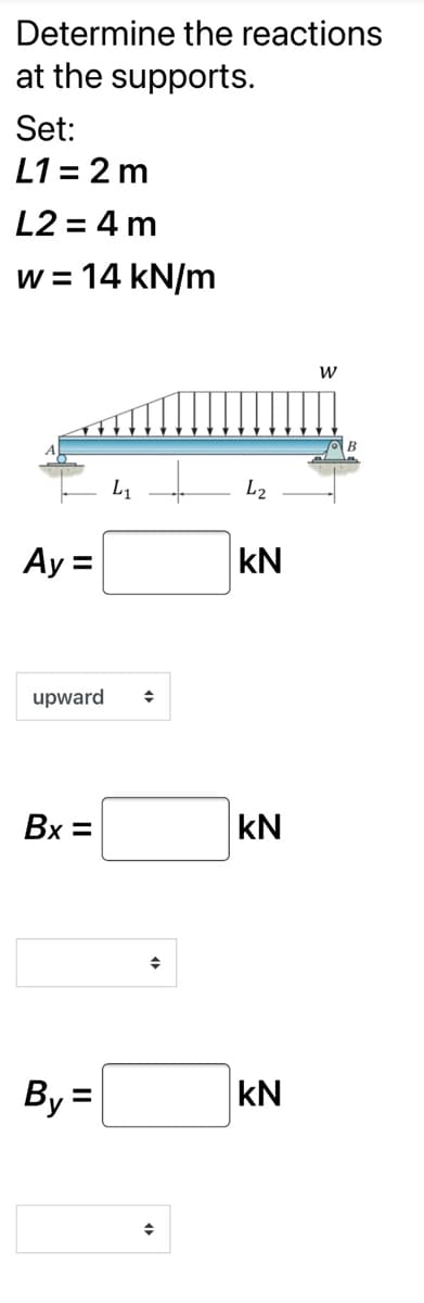 Determine the reactions
at the supports.
Set:
L1 = 2 m
L2 = 4 m
w = 14 kN/m
W
B
L1
L2
Ay =
kN
upward
Bx =
kN
By =
kN
