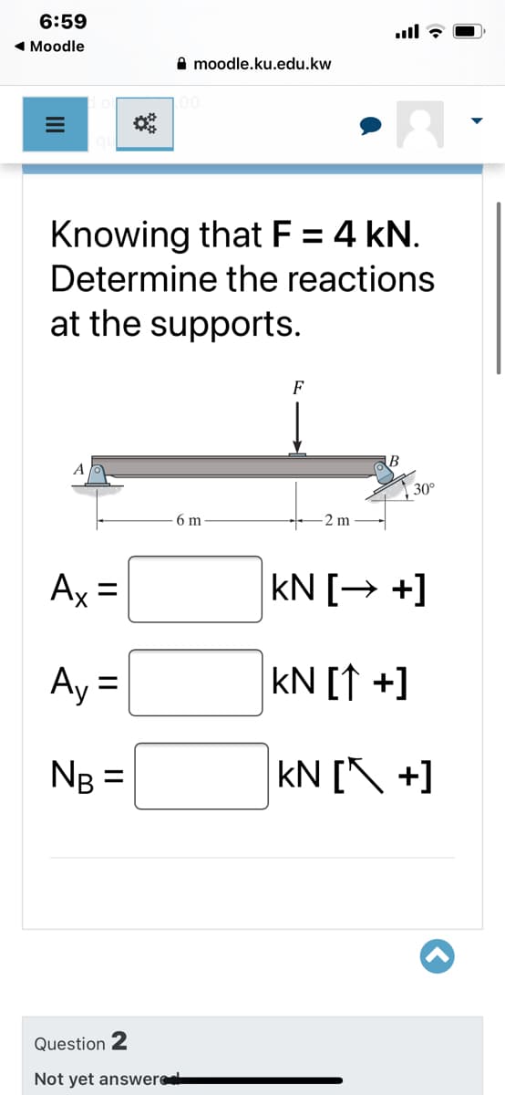 6:59
ull ? O
1 Moodle
A moodle.ku.edu.kw
Knowing that F = 4 kN.
Determine the reactions
%3D
at the supports.
F
A
30°
6 m
2 m
Ax =
kN [→ +]
%3D
Ay =
kN [↑ +]
NB =
kN [\ +]
%3D
Question 2
Not yet answere
