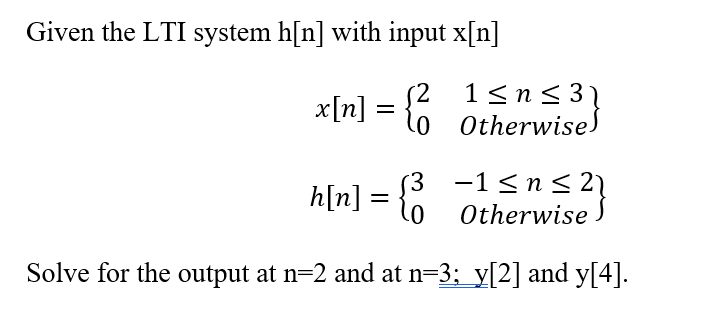 Given the LTI system h[n] with input x[n]
x[n] = {6
1<n< 31
Otherwise)
h[n] = {
(3 -1<n< 2}
Otherwise
Solve for the output at n=2 and at n=3; y[2] and y[4].
